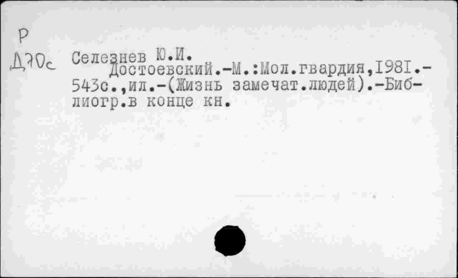 ﻿р
/\7iCl Селезнев Ю.И.
Достоевский.-М. :Мол. гвардия, 1981.-
543с.,ил.-(Жизнь замечат.людей).-Биб-лиогр.в конце кн.